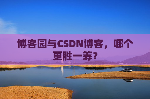 博客园与CSDN博客，哪个更胜一筹？